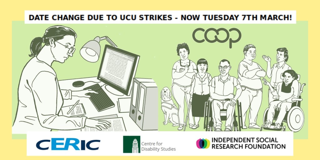 Banner image for my research event. On the left a drawing of a researcher at a desk with a computer and documents, on the right a diverse group of disabled people with the Co-op Marque above them, on a pastel yellow and green background. At the top is the text "Date change due to UCU strikes - now Tuesday 7th March!". At the bottom are the logos for the Centre for Employment Relations, Innovation and Change (CERIC), Centre for Disability Studies and Independent Social Research Foundation.